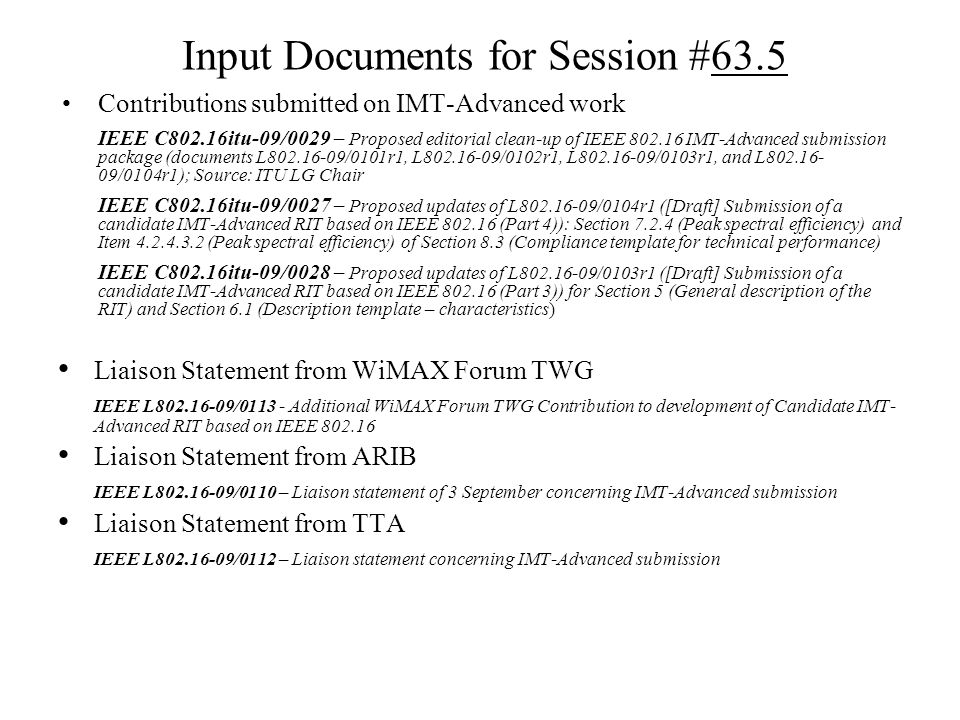 Input Documents for Session #63.5 Contributions submitted on IMT-Advanced work IEEE C802.16itu-09/0029 – Proposed editorial clean-up of IEEE IMT-Advanced submission package (documents L /0101r1, L /0102r1, L /0103r1, and L /0104r1); Source: ITU LG Chair IEEE C802.16itu-09/0027 – Proposed updates of L /0104r1 ([Draft] Submission of a candidate IMT-Advanced RIT based on IEEE (Part 4)): Section (Peak spectral efficiency) and Item (Peak spectral efficiency) of Section 8.3 (Compliance template for technical performance) IEEE C802.16itu-09/0028 – Proposed updates of L /0103r1 ([Draft] Submission of a candidate IMT-Advanced RIT based on IEEE (Part 3)) for Section 5 (General description of the RIT) and Section 6.1 (Description template – characteristics) Liaison Statement from WiMAX Forum TWG IEEE L / Additional WiMAX Forum TWG Contribution to development of Candidate IMT- Advanced RIT based on IEEE Liaison Statement from ARIB IEEE L /0110 – Liaison statement of 3 September concerning IMT-Advanced submission Liaison Statement from TTA IEEE L /0112 – Liaison statement concerning IMT-Advanced submission