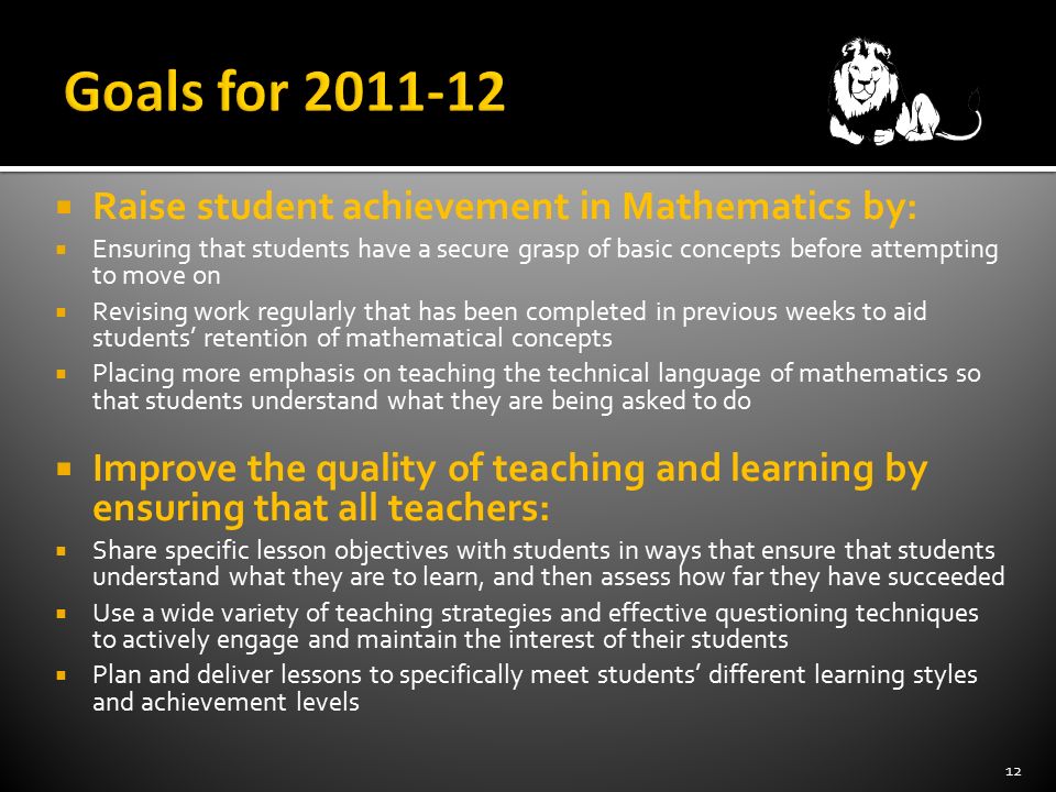  Raise student achievement in Mathematics by:  Ensuring that students have a secure grasp of basic concepts before attempting to move on  Revising work regularly that has been completed in previous weeks to aid students’ retention of mathematical concepts  Placing more emphasis on teaching the technical language of mathematics so that students understand what they are being asked to do  Improve the quality of teaching and learning by ensuring that all teachers:  Share specific lesson objectives with students in ways that ensure that students understand what they are to learn, and then assess how far they have succeeded  Use a wide variety of teaching strategies and effective questioning techniques to actively engage and maintain the interest of their students  Plan and deliver lessons to specifically meet students’ different learning styles and achievement levels 12