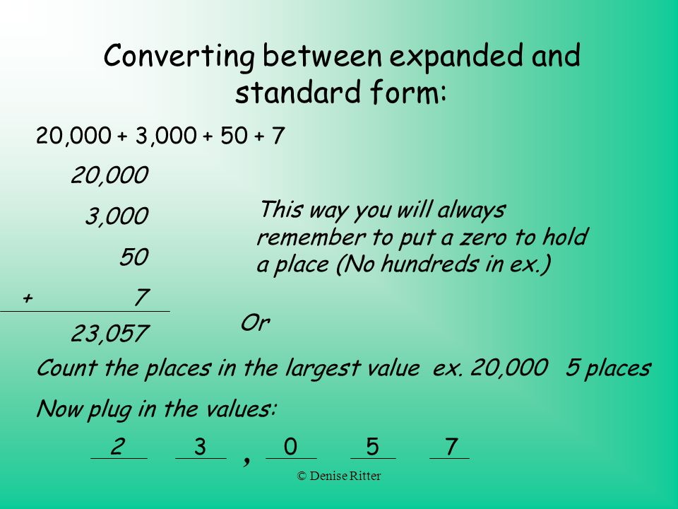 © Denise Ritter Converting between expanded and standard form: 20, , ,000 3, ,057 This way you will always remember to put a zero to hold a place (No hundreds in ex.) Or Count the places in the largest value ex.