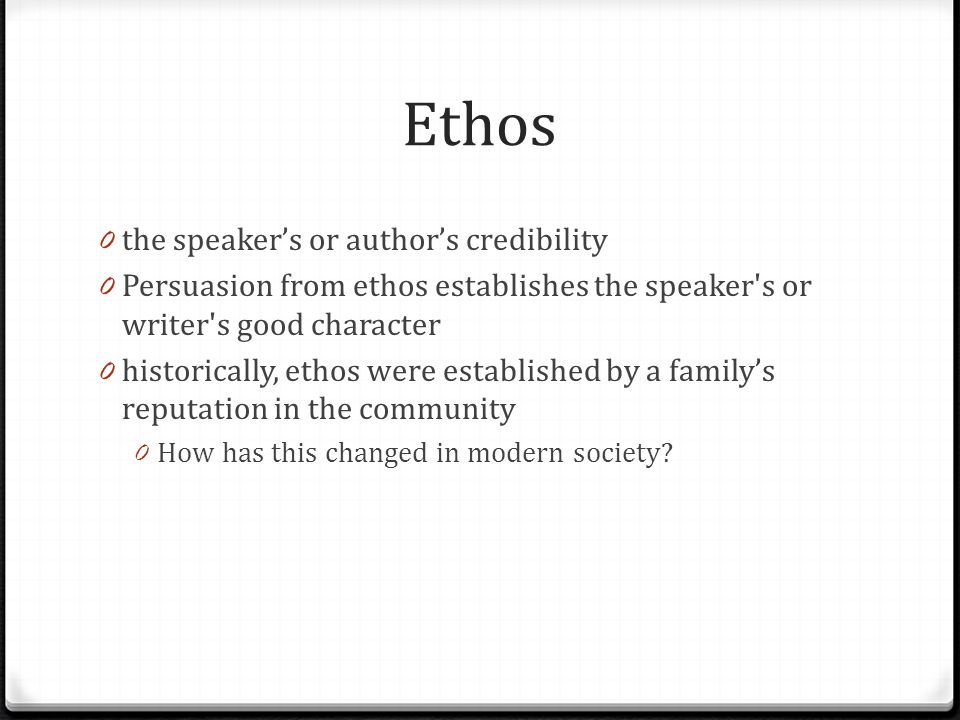Ethos 0 the speaker’s or author’s credibility 0 Persuasion from ethos establishes the speaker s or writer s good character 0 historically, ethos were established by a family’s reputation in the community 0 How has this changed in modern society