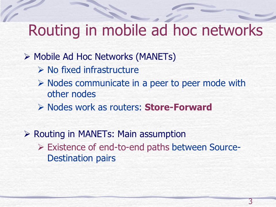 3 Routing in mobile ad hoc networks  Mobile Ad Hoc Networks (MANETs)  No fixed infrastructure  Nodes communicate in a peer to peer mode with other nodes  Nodes work as routers: Store-Forward  Routing in MANETs: Main assumption  Existence of end-to-end paths between Source- Destination pairs