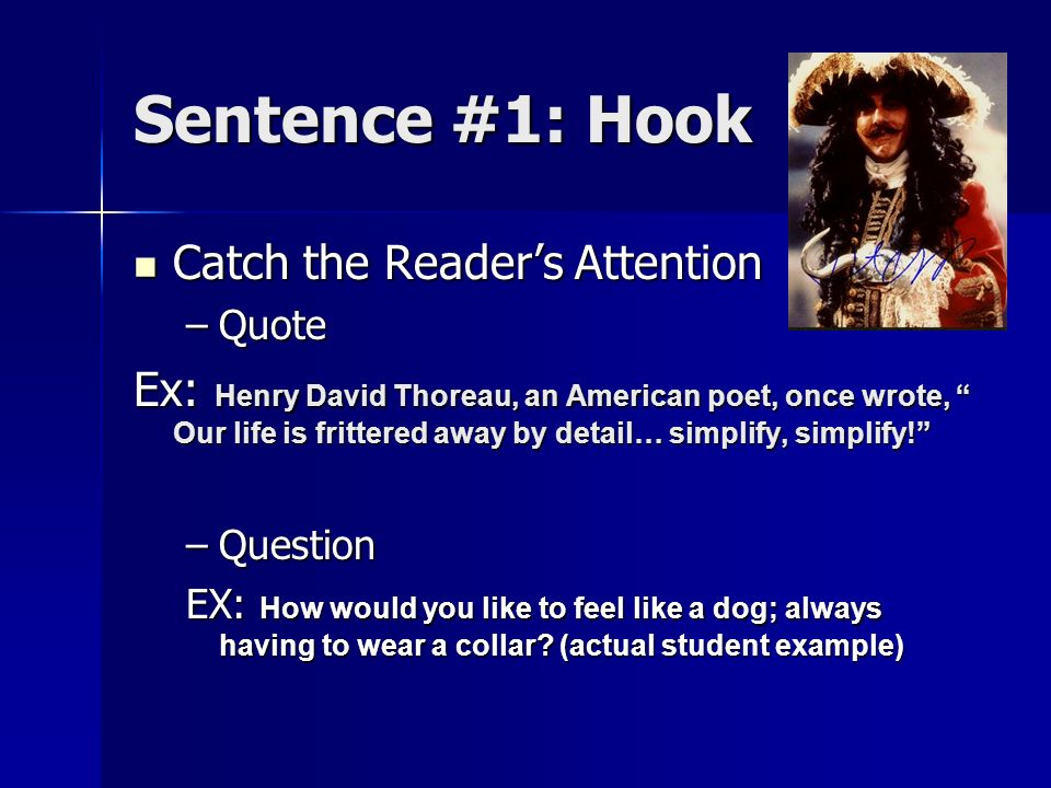 Sentence #1: Hook Catch the Reader’s Attention Catch the Reader’s Attention –Quote Ex: Henry David Thoreau, an American poet, once wrote, Our life is frittered away by detail… simplify, simplify! –Question EX: How would you like to feel like a dog; always having to wear a collar.