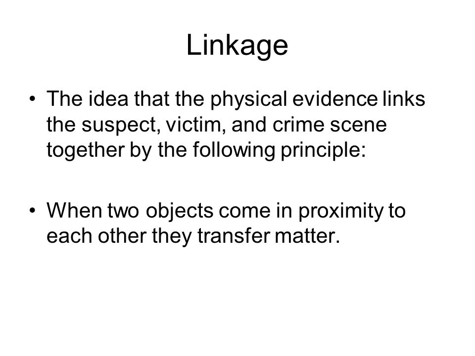 Linkage The idea that the physical evidence links the suspect, victim, and crime scene together by the following principle: When two objects come in proximity to each other they transfer matter.
