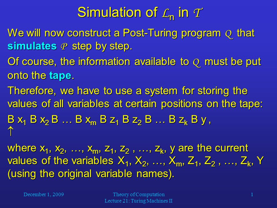 December 1, 2009Theory of Computation Lecture 21: Turing Machines II 1 Simulation of L n in T We will now construct a Post-Turing program Q that simulates P step by step.