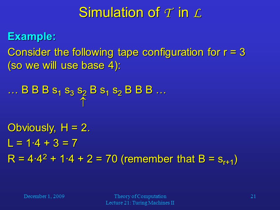 December 1, 2009Theory of Computation Lecture 21: Turing Machines II 21 Simulation of T in L Example: Consider the following tape configuration for r = 3 (so we will use base 4): … B B B s 1 s 3 s 2 B s 1 s 2 B B B …  Obviously, H = 2.