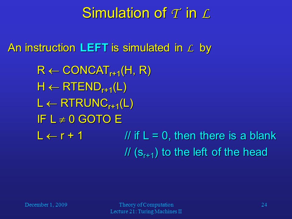 December 1, 2009Theory of Computation Lecture 21: Turing Machines II 24 Simulation of T in L An instruction LEFT is simulated in L by R  CONCAT r+1 (H, R) H  RTEND r+1 (L) L  RTRUNC r+1 (L) IF L  0 GOTO E L  r + 1// if L = 0, then there is a blank // (s r+1 ) to the left of the head