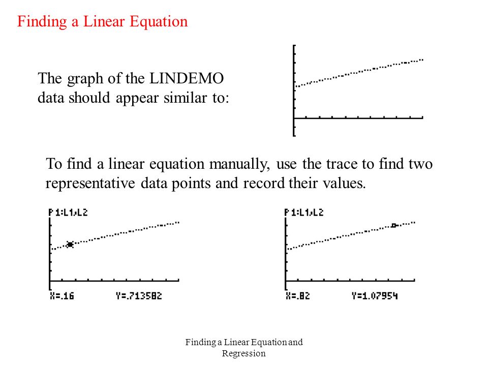 Finding a Linear Equation and Regression Finding a Linear Equation The graph of the LINDEMO data should appear similar to: To find a linear equation manually, use the trace to find two representative data points and record their values.