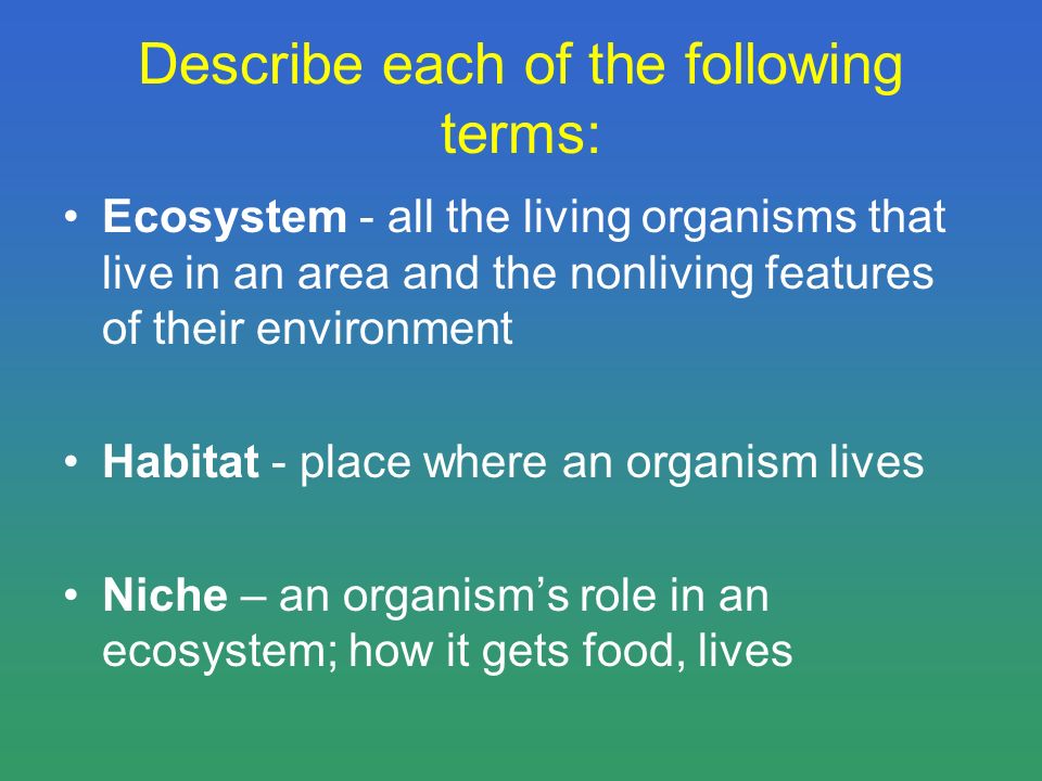 Describe each of the following terms: Ecosystem - all the living organisms that live in an area and the nonliving features of their environment Habitat - place where an organism lives Niche – an organism’s role in an ecosystem; how it gets food, lives