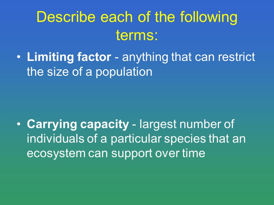 Describe each of the following terms: Limiting factor - anything that can restrict the size of a population Carrying capacity - largest number of individuals of a particular species that an ecosystem can support over time
