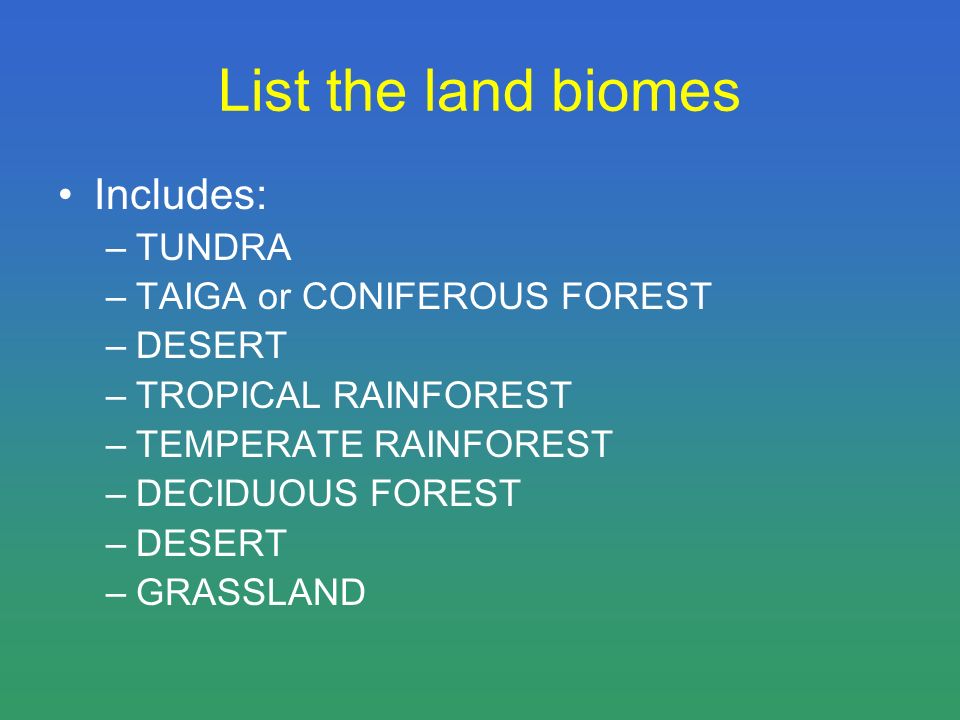 List the land biomes Includes: –TUNDRA –TAIGA or CONIFEROUS FOREST –DESERT –TROPICAL RAINFOREST –TEMPERATE RAINFOREST –DECIDUOUS FOREST –DESERT –GRASSLAND