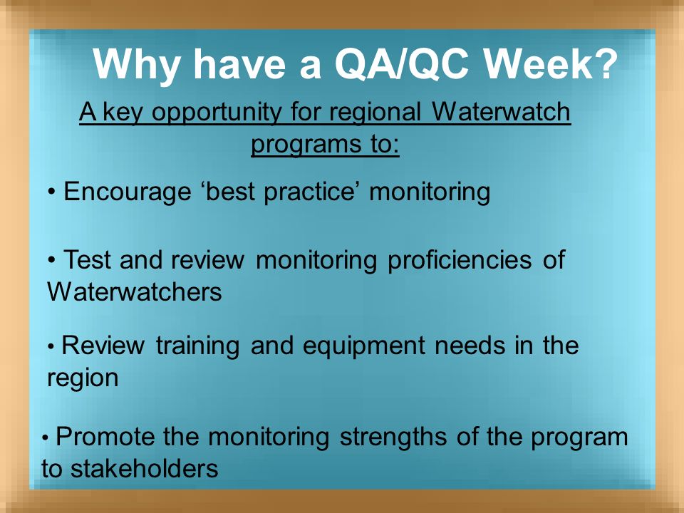 A key opportunity for regional Waterwatch programs to: Test and review monitoring proficiencies of Waterwatchers Promote the monitoring strengths of the program to stakeholders Why have a QA/QC Week.