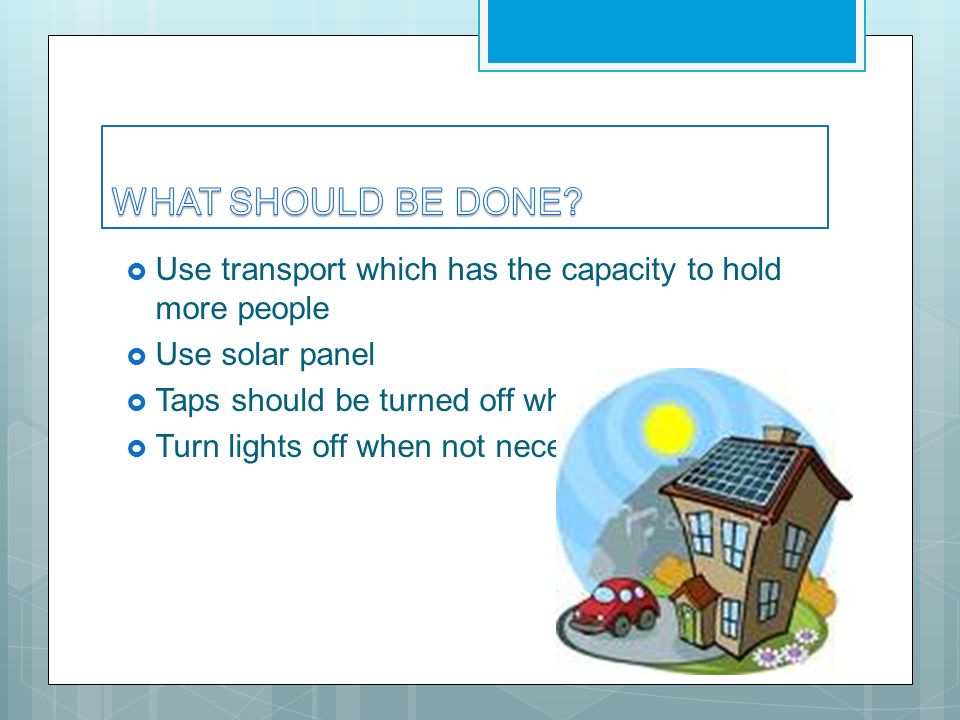  Use transport which has the capacity to hold more people  Use solar panel  Taps should be turned off while brushing  Turn lights off when not necessary