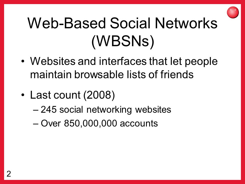 2 Web-Based Social Networks (WBSNs) Websites and interfaces that let people maintain browsable lists of friends Last count (2008) –245 social networking websites –Over 850,000,000 accounts