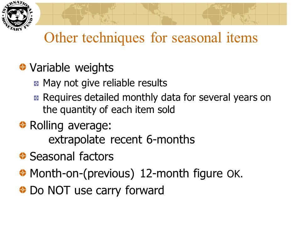 Other techniques for seasonal items Variable weights May not give reliable results Requires detailed monthly data for several years on the quantity of each item sold Rolling average: extrapolate recent 6-months Seasonal factors Month-on-(previous) 12-month figure OK.