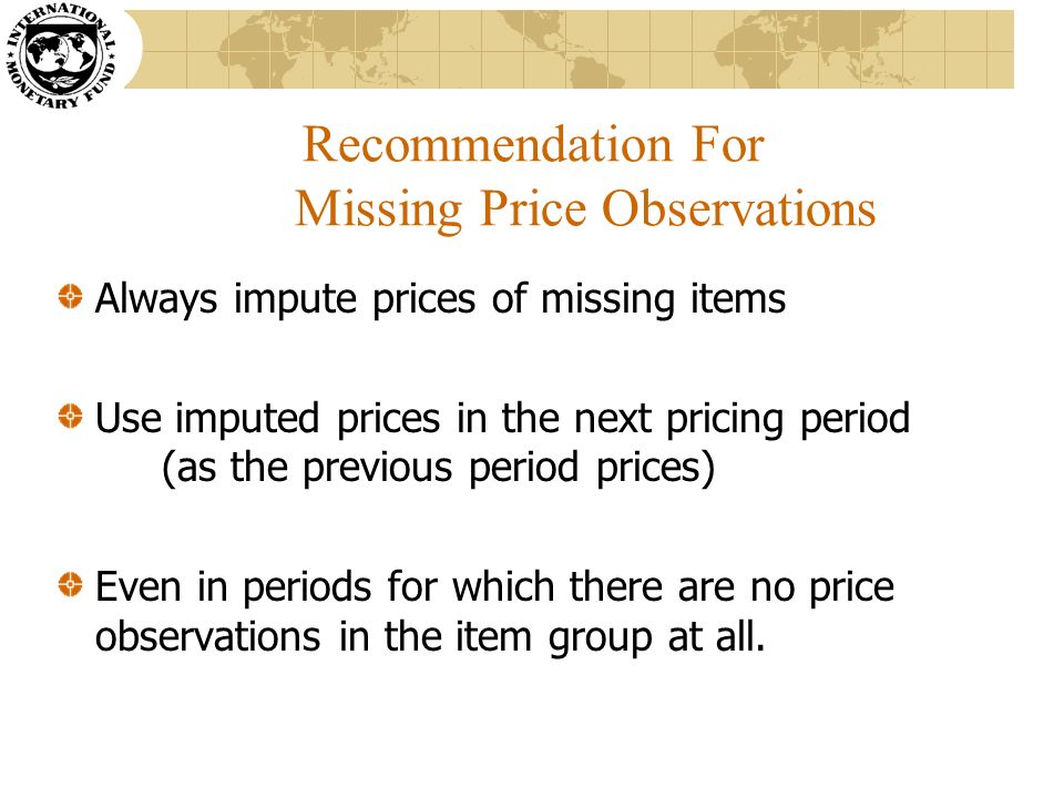 Recommendation For Missing Price Observations Always impute prices of missing items Use imputed prices in the next pricing period (as the previous period prices) Even in periods for which there are no price observations in the item group at all.