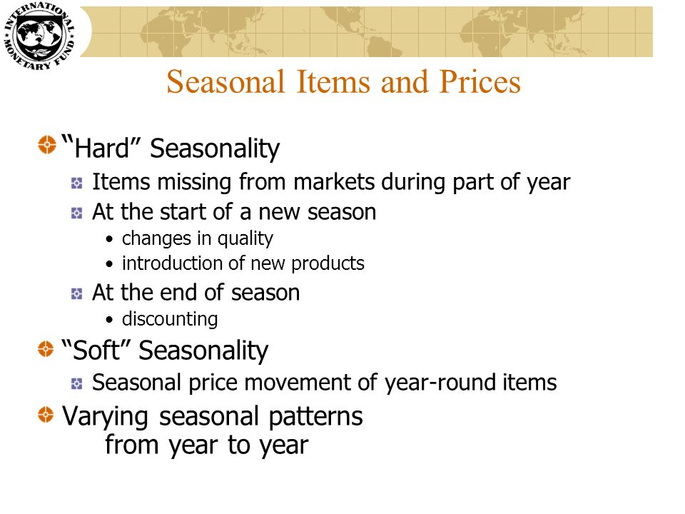 Seasonal Items and Prices Hard Seasonality Items missing from markets during part of year At the start of a new season changes in quality introduction of new products At the end of season discounting Soft Seasonality Seasonal price movement of year-round items Varying seasonal patterns from year to year