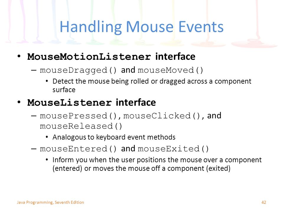 Handling Mouse Events MouseMotionListener interface – mouseDragged() and mouseMoved() Detect the mouse being rolled or dragged across a component surface MouseListener interface – mousePressed(), mouseClicked(), and mouseReleased() Analogous to keyboard event methods – mouseEntered() and mouseExited() Inform you when the user positions the mouse over a component (entered) or moves the mouse off a component (exited) 42Java Programming, Seventh Edition