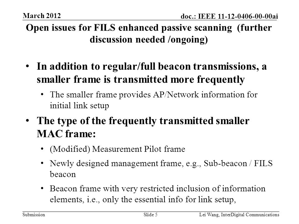 Submission doc.: IEEE ai Open issues for FILS enhanced passive scanning (further discussion needed /ongoing) In addition to regular/full beacon transmissions, a smaller frame is transmitted more frequently The smaller frame provides AP/Network information for initial link setup The type of the frequently transmitted smaller MAC frame: (Modified) Measurement Pilot frame Newly designed management frame, e.g., Sub-beacon / FILS beacon Beacon frame with very restricted inclusion of information elements, i.e., only the essential info for link setup, Slide 5Lei Wang, InterDigital Communications March 2012