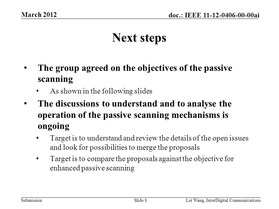Submission doc.: IEEE ai Next steps The group agreed on the objectives of the passive scanning As shown in the following slides The discussions to understand and to analyse the operation of the passive scanning mechanisms is ongoing Target is to understand and review the details of the open issues and look for possibilities to merge the proposals Target is to compare the proposals against the objective for enhanced passive scanning Slide 8Lei Wang, InterDigital Communications March 2012