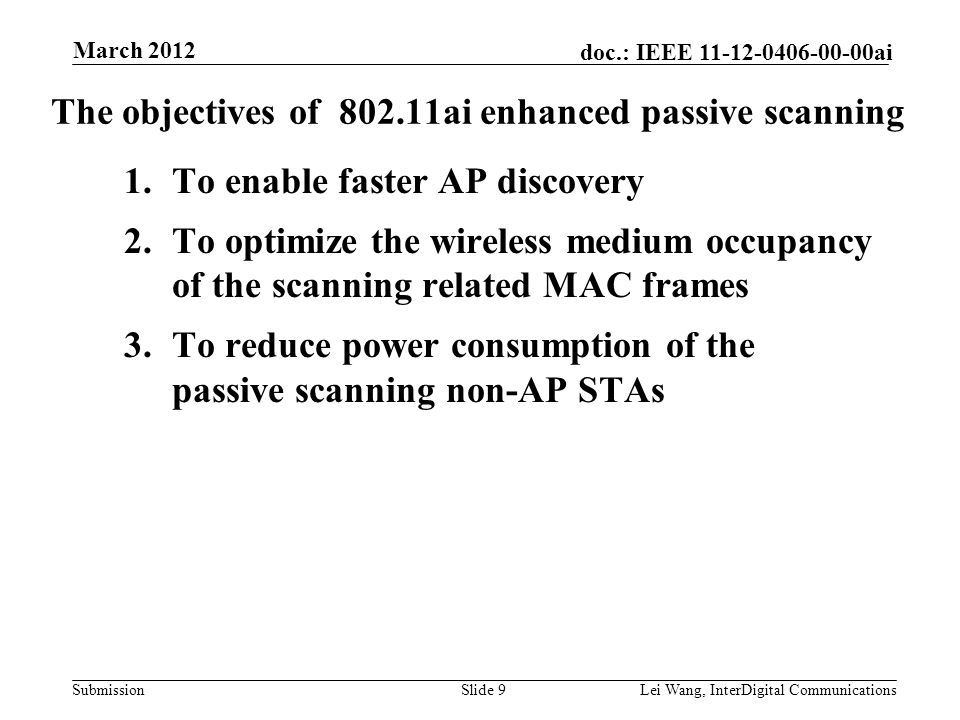 Submission doc.: IEEE ai The objectives of ai enhanced passive scanning 1.To enable faster AP discovery 2.To optimize the wireless medium occupancy of the scanning related MAC frames 3.To reduce power consumption of the passive scanning non-AP STAs Slide 9Lei Wang, InterDigital Communications March 2012