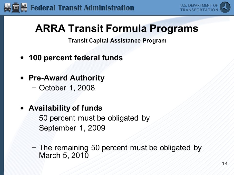 14 ARRA Transit Formula Programs Transit Capital Assistance Program 100 percent federal funds Pre-Award Authority – October 1, 2008 Availability of funds – 50 percent must be obligated by September 1, 2009 – The remaining 50 percent must be obligated by March 5, 2010