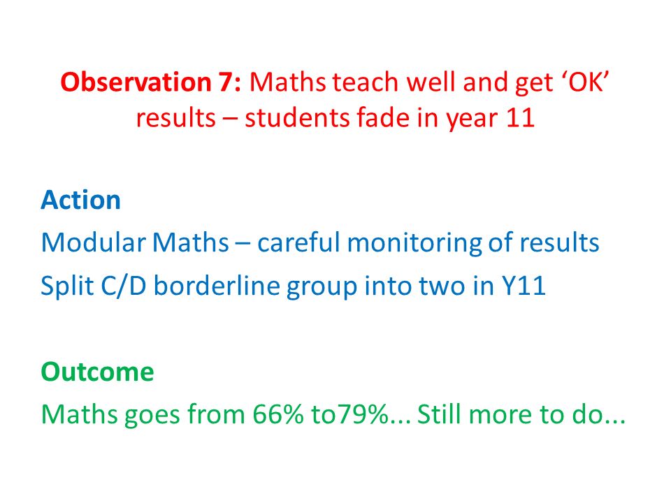 Observation 7: Maths teach well and get ‘OK’ results – students fade in year 11 Action Modular Maths – careful monitoring of results Split C/D borderline group into two in Y11 Outcome Maths goes from 66% to79%...
