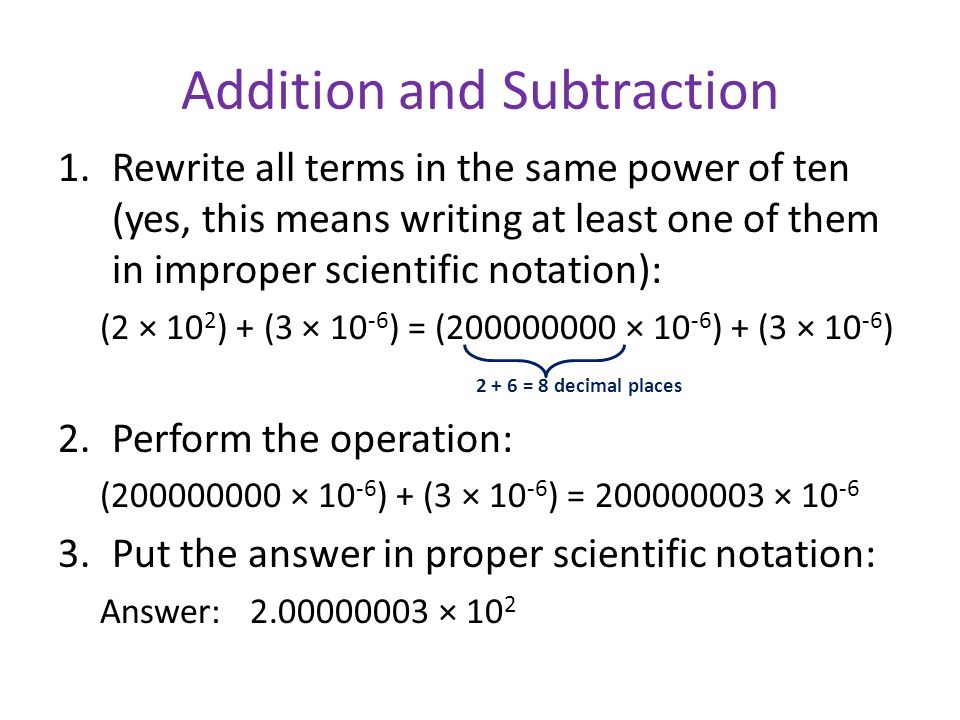 Addition and Subtraction 1.Rewrite all terms in the same power of ten (yes, this means writing at least one of them in improper scientific notation): (2 × 10 2 ) + (3 × ) = ( × ) + (3 × ) = 8 decimal places 2.Perform the operation: ( × ) + (3 × ) = × Put the answer in proper scientific notation: Answer: × 10 2