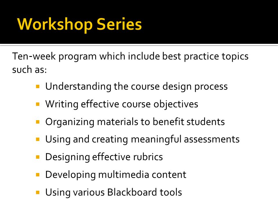  Understanding the course design process  Writing effective course objectives  Organizing materials to benefit students  Using and creating meaningful assessments  Designing effective rubrics  Developing multimedia content  Using various Blackboard tools Ten - week program which include best practice topics such as:
