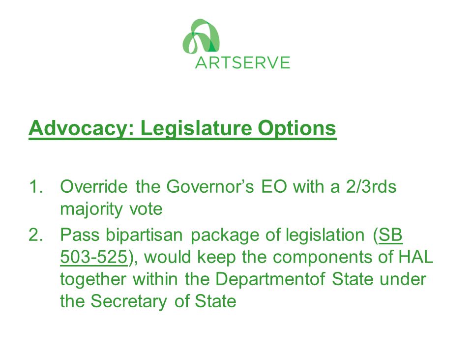 Advocacy: Legislature Options 1.Override the Governor’s EO with a 2/3rds majority vote 2.Pass bipartisan package of legislation (SB ), would keep the components of HAL together within the Departmentof State under the Secretary of State