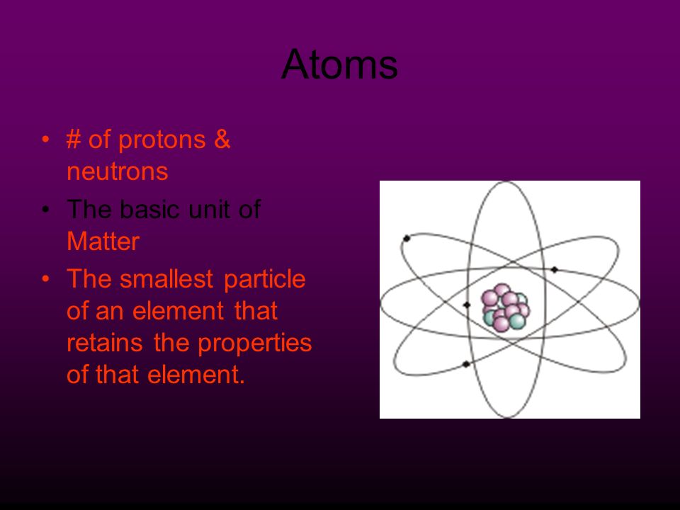 Atoms # of protons & neutrons The basic unit of Matter The smallest particle of an element that retains the properties of that element.