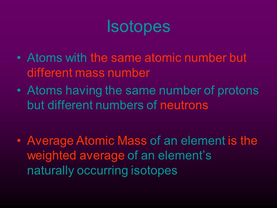 Isotopes Atoms with the same atomic number but different mass number Atoms having the same number of protons but different numbers of neutrons Average Atomic Mass of an element is the weighted average of an element’s naturally occurring isotopes