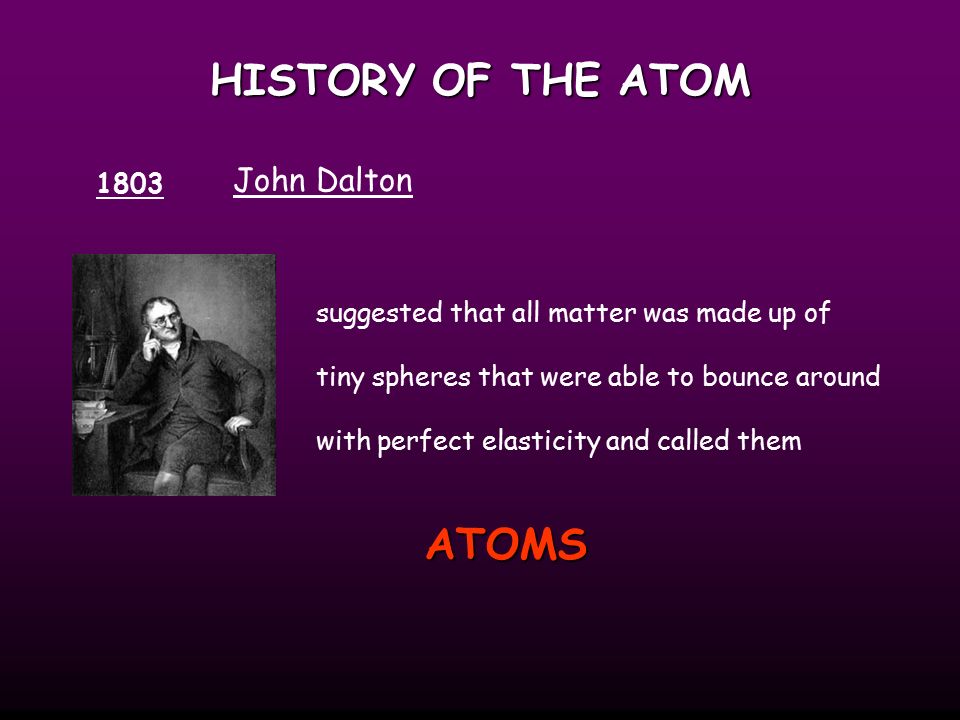 HISTORY OF THE ATOM 1803 John Dalton suggested that all matter was made up of tiny spheres that were able to bounce around with perfect elasticity and called them ATOMS