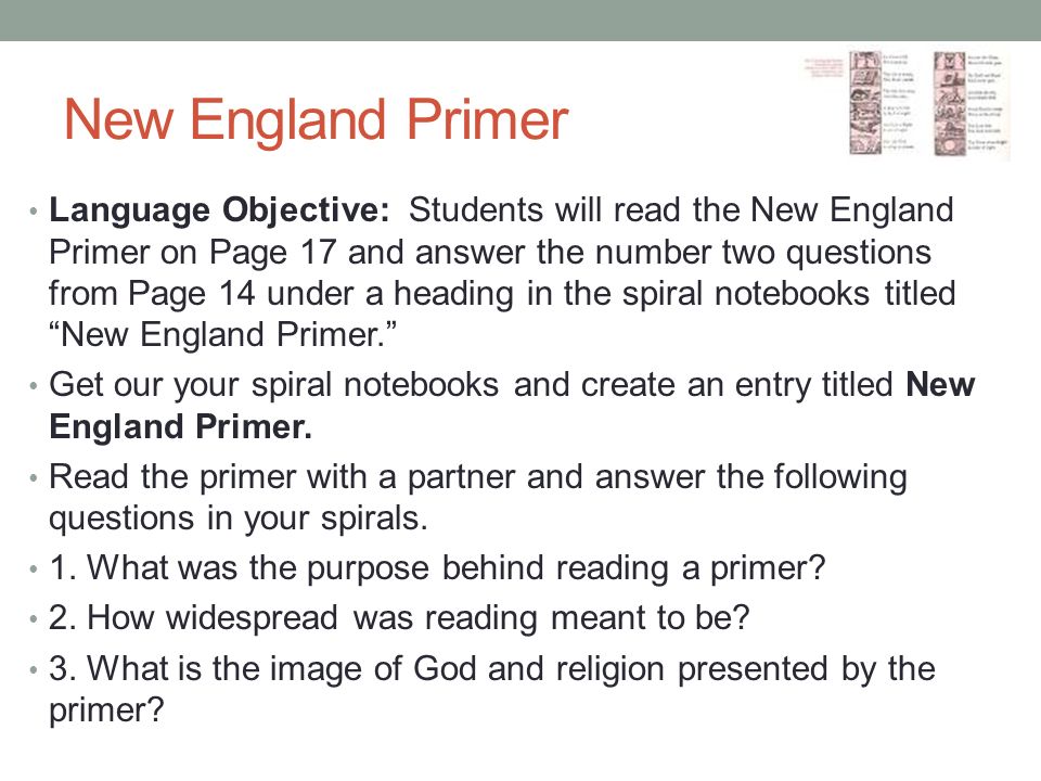 New England Primer Language Objective: Students will read the New England Primer on Page 17 and answer the number two questions from Page 14 under a heading in the spiral notebooks titled New England Primer. Get our your spiral notebooks and create an entry titled New England Primer.