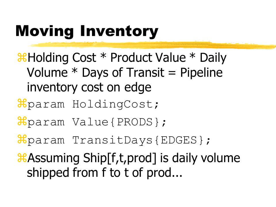 Moving Inventory zHolding Cost * Product Value * Daily Volume * Days of Transit = Pipeline inventory cost on edge  param HoldingCost;  param Value{PRODS};  param TransitDays{EDGES}; zAssuming Ship[f,t,prod] is daily volume shipped from f to t of prod...