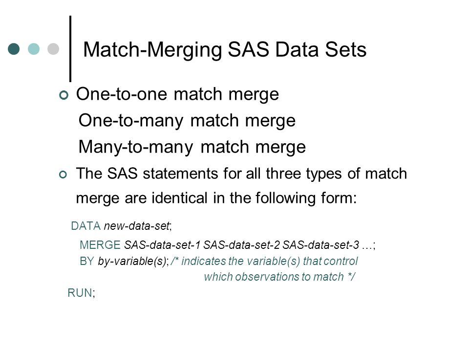 Match-Merging SAS Data Sets One-to-one match merge One-to-many match merge Many-to-many match merge The SAS statements for all three types of match merge are identical in the following form: DATA new-data-set; MERGE SAS-data-set-1 SAS-data-set-2 SAS-data-set-3 …; BY by-variable(s); /* indicates the variable(s) that control which observations to match */ RUN;