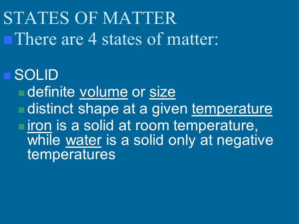 STATES OF MATTER There are 4 states of matter: SOLID definite volume or size distinct shape at a given temperature iron is a solid at room temperature, while water is a solid only at negative temperatures