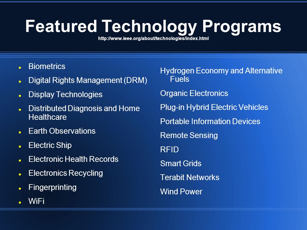 Featured Technology Programs   Biometrics Digital Rights Management (DRM) Display Technologies Distributed Diagnosis and Home Healthcare Earth Observations Electric Ship Electronic Health Records Electronics Recycling Fingerprinting WiFi Hydrogen Economy and Alternative Fuels Organic Electronics Plug-in Hybrid Electric Vehicles Portable Information Devices Remote Sensing RFID Smart Grids Terabit Networks Wind Power