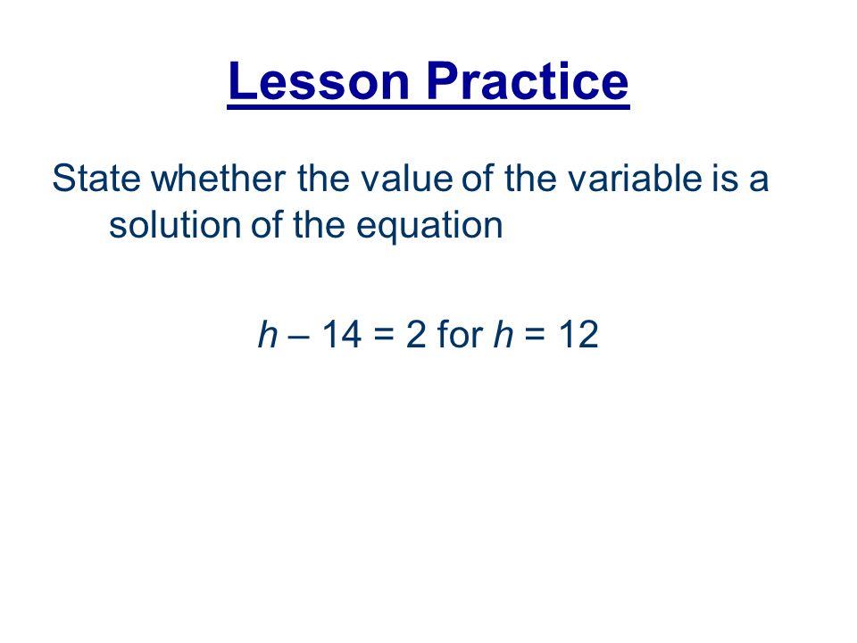 Lesson Practice State whether the value of the variable is a solution of the equation h – 14 = 2 for h = 12