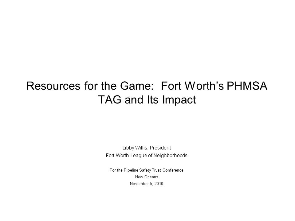 Resources for the Game: Fort Worth’s PHMSA TAG and Its Impact Libby Willis, President Fort Worth League of Neighborhoods For the Pipeline Safety Trust Conference New Orleans November 5, 2010