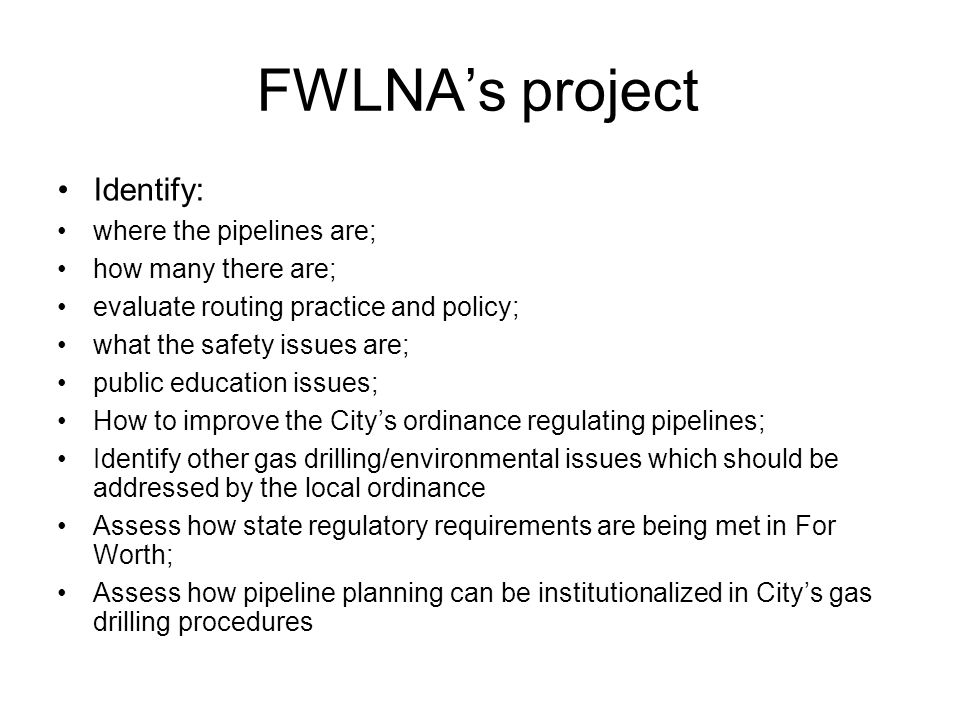 FWLNA’s project Identify: where the pipelines are; how many there are; evaluate routing practice and policy; what the safety issues are; public education issues; How to improve the City’s ordinance regulating pipelines; Identify other gas drilling/environmental issues which should be addressed by the local ordinance Assess how state regulatory requirements are being met in For Worth; Assess how pipeline planning can be institutionalized in City’s gas drilling procedures