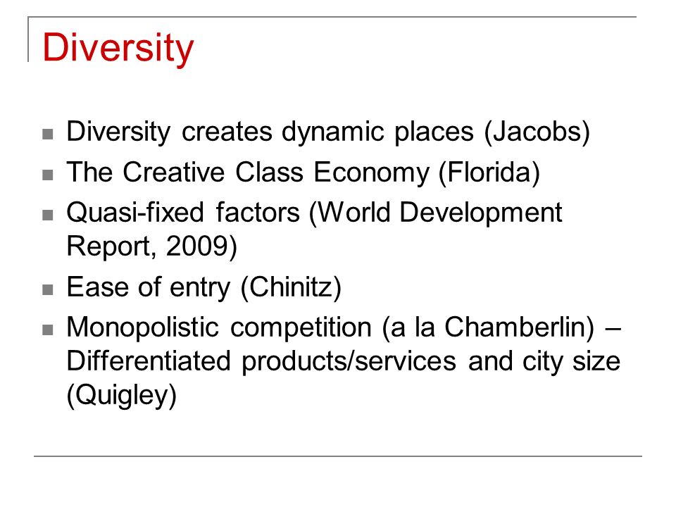 Diversity Diversity creates dynamic places (Jacobs) The Creative Class Economy (Florida) Quasi-fixed factors (World Development Report, 2009) Ease of entry (Chinitz) Monopolistic competition (a la Chamberlin) – Differentiated products/services and city size (Quigley)