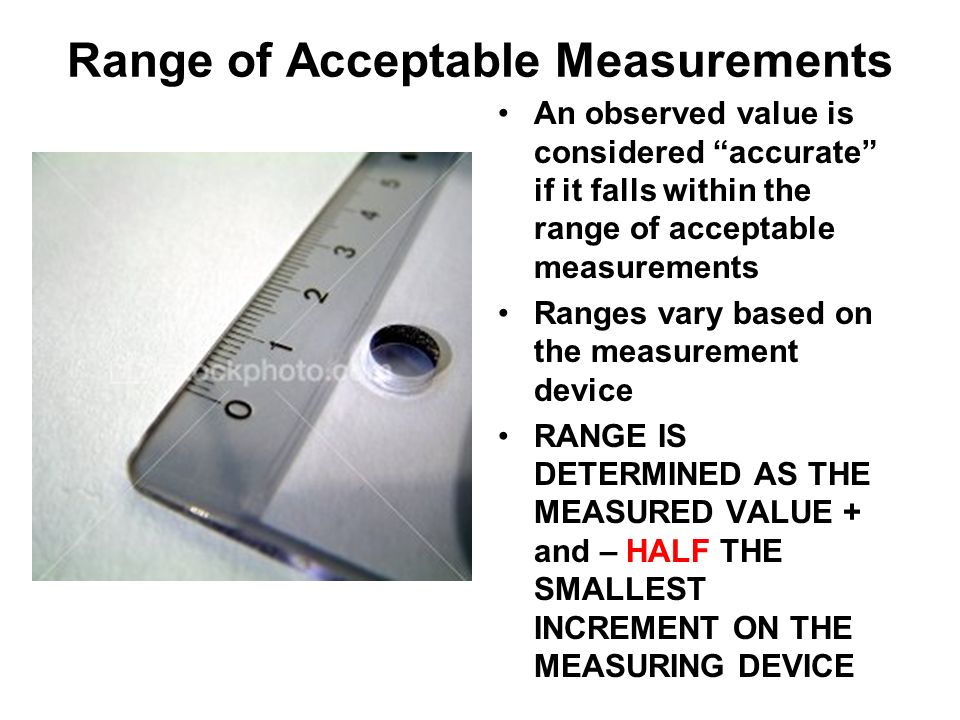 Range of Acceptable Measurements An observed value is considered accurate if it falls within the range of acceptable measurements Ranges vary based on the measurement device RANGE IS DETERMINED AS THE MEASURED VALUE + and – HALF THE SMALLEST INCREMENT ON THE MEASURING DEVICE