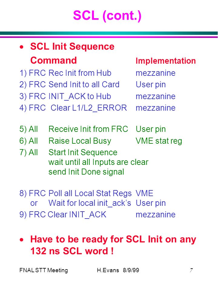 FNAL STT Meeting  H.Evans 8/9/99 SCL (cont.)  SCL Init Sequence Command Implementation 1) FRCRec Init from Hubmezzanine 2) FRCSend Init to all CardUser pin 3) FRCINIT_ACK to Hubmezzanine 4) FRC Clear L1/L2_ERRORmezzanine 5) AllReceive Init from FRCUser pin 6) AllRaise Local BusyVME stat reg 7) AllStart Init Sequence wait until all Inputs are clear send Init Done signal 8) FRCPoll all Local Stat RegsVME orWait for local init_ack’sUser pin 9) FRC Clear INIT_ACKmezzanine  Have to be ready for SCL Init on any 132 ns SCL word !