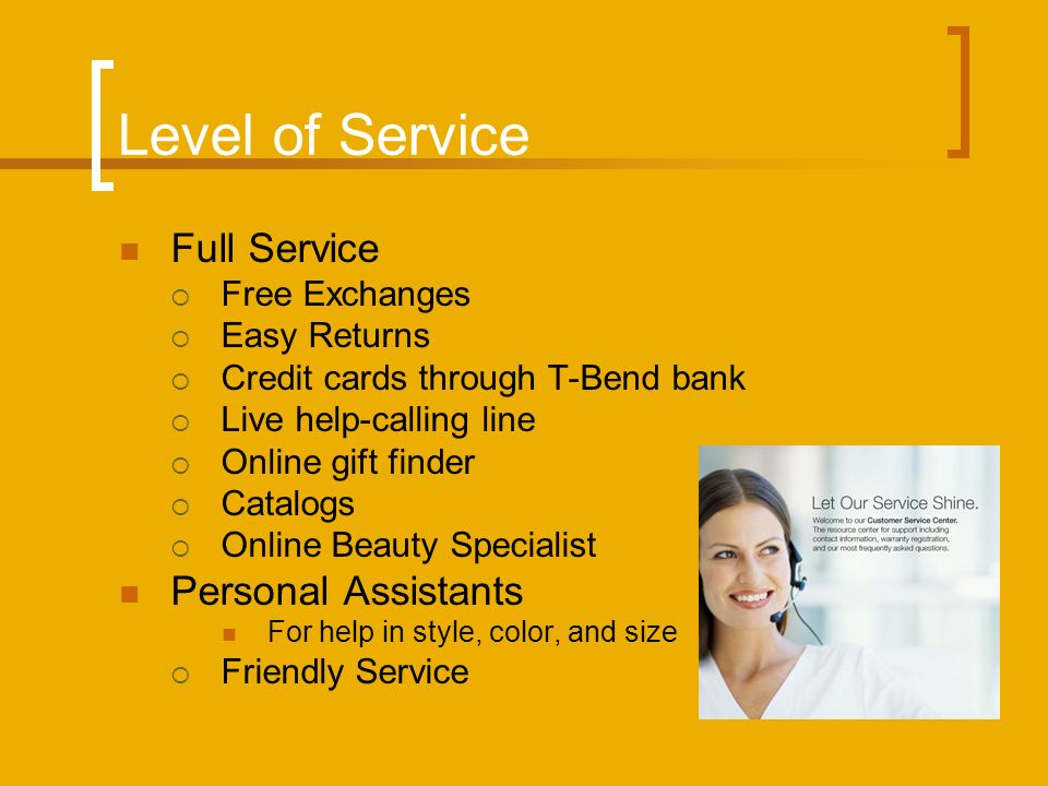 Level of Service Full Service  Free Exchanges  Easy Returns  Credit cards through T-Bend bank  Live help-calling line  Online gift finder  Catalogs  Online Beauty Specialist Personal Assistants For help in style, color, and size  Friendly Service