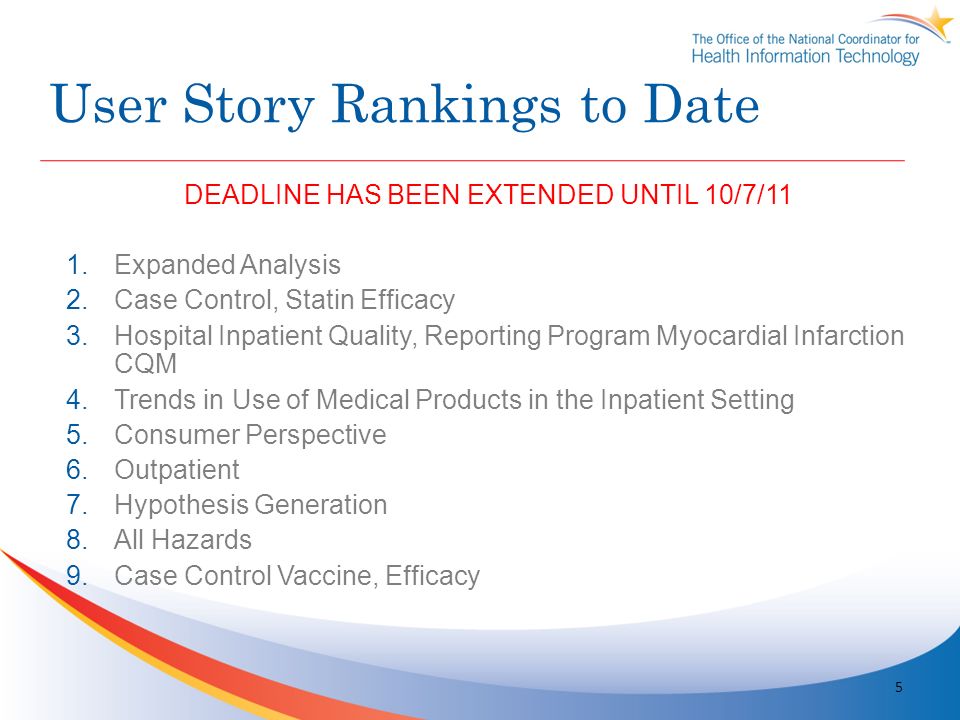User Story Rankings to Date DEADLINE HAS BEEN EXTENDED UNTIL 10/7/11 1.Expanded Analysis 2.Case Control, Statin Efficacy 3.Hospital Inpatient Quality, Reporting Program Myocardial Infarction CQM 4.Trends in Use of Medical Products in the Inpatient Setting 5.Consumer Perspective 6.Outpatient 7.Hypothesis Generation 8.All Hazards 9.Case Control Vaccine, Efficacy 5