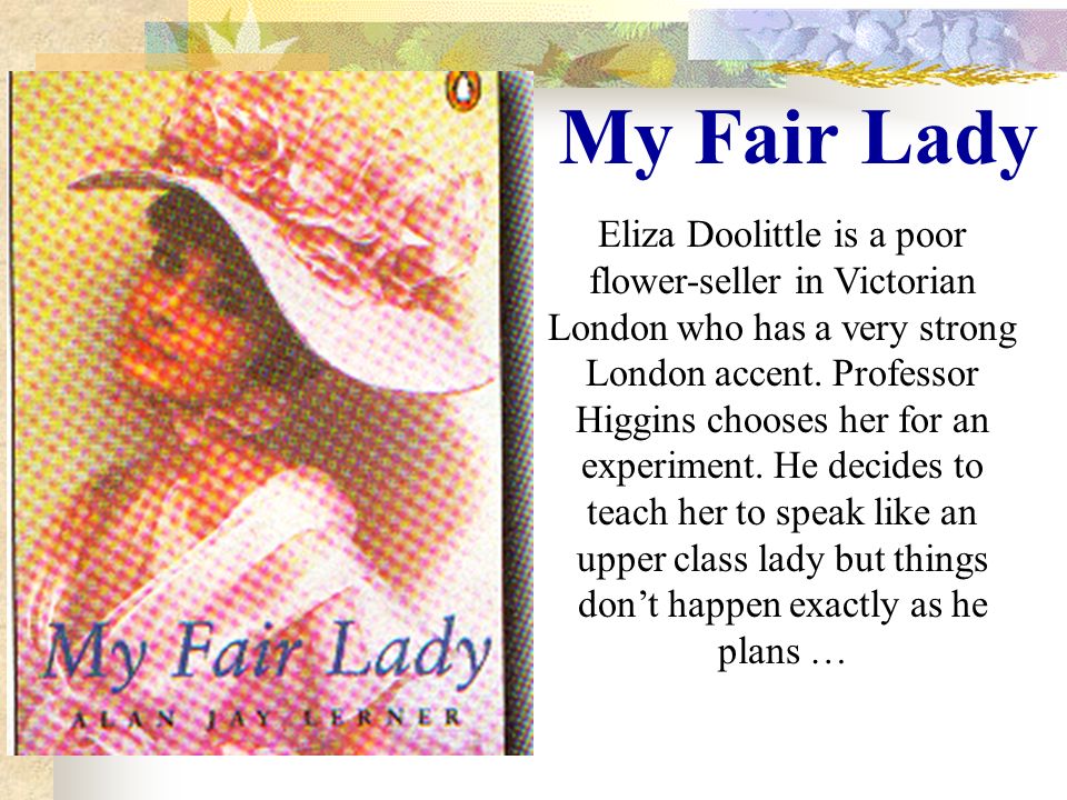 My Fair Lady Eliza Doolittle is a poor flower-seller in Victorian London who has a very strong London accent.