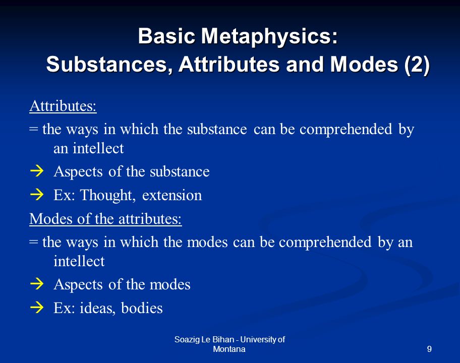 9 Basic Metaphysics: Substances, Attributes and Modes (2) Soazig Le Bihan - University of Montana Attributes: = the ways in which the substance can be comprehended by an intellect  Aspects of the substance  Ex: Thought, extension Modes of the attributes: = the ways in which the modes can be comprehended by an intellect  Aspects of the modes  Ex: ideas, bodies