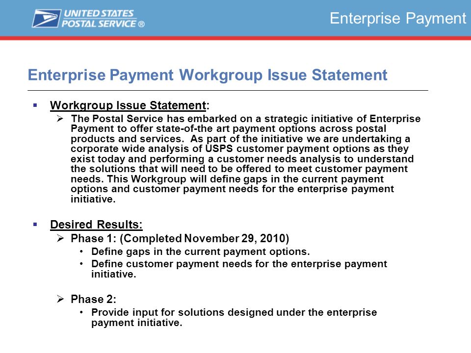Enterprise Payment Workgroup Issue Statement  Workgroup Issue Statement:  The Postal Service has embarked on a strategic initiative of Enterprise Payment to offer state-of-the art payment options across postal products and services.