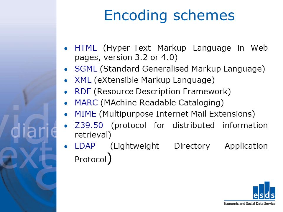 Encoding schemes HTML (Hyper-Text Markup Language in Web pages, version 3.2 or 4.0) SGML (Standard Generalised Markup Language) XML (eXtensible Markup Language) RDF (Resource Description Framework) MARC (MAchine Readable Cataloging) MIME (Multipurpose Internet Mail Extensions) Z39.50 (protocol for distributed information retrieval) LDAP (Lightweight Directory Application Protocol )