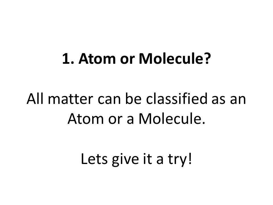 1. Atom or Molecule All matter can be classified as an Atom or a Molecule. Lets give it a try!